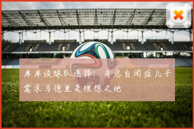 库库谈球队选择：考虑自闭症儿子需求马德里是理想之地