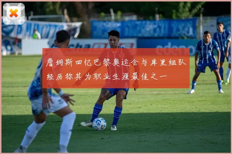 詹姆斯回忆巴黎奥运会与库里组队经历称其为职业生涯最佳之一