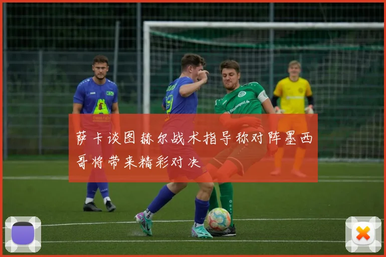 萨卡谈图赫尔战术指导称对阵墨西哥将带来精彩对决