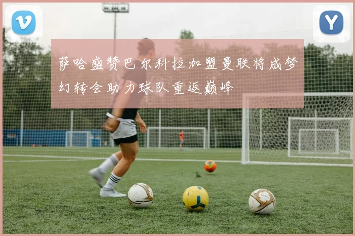 萨哈盛赞巴尔科拉加盟曼联将成梦幻转会助力球队重返巅峰