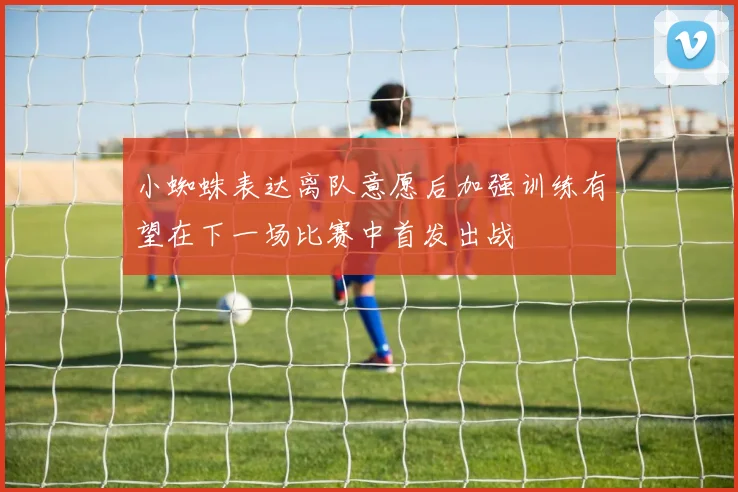 小蜘蛛表达离队意愿后加强训练有望在下一场比赛中首发出战