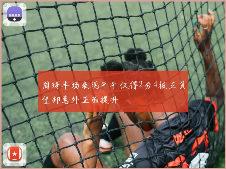 周琦半场表现平平仅得2分4板正负值却意外正面提升