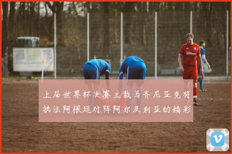 上届世界杯决赛主裁马齐尼亚克将执法阿根廷对阵阿尔及利亚的精彩对决
