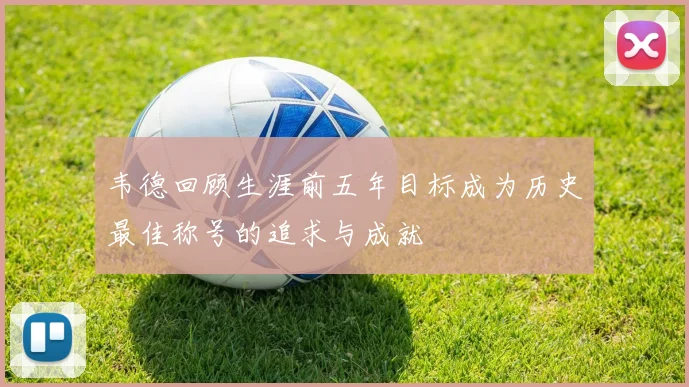 韦德回顾生涯前五年目标成为历史最佳称号的追求与成就