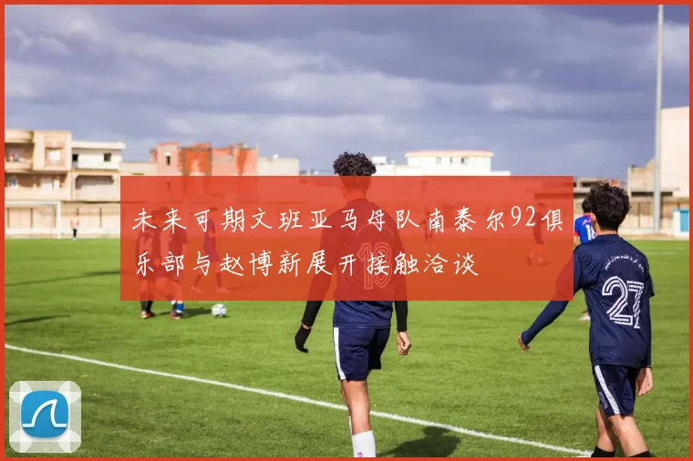 未来可期文班亚马母队南泰尔92俱乐部与赵博新展开接触洽谈