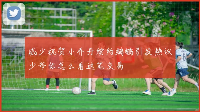 威少祝贺小乔丹续约鹈鹕引发热议少爷你怎么看这笔交易
