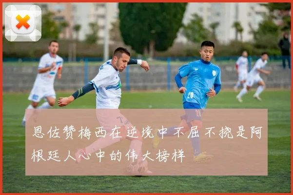 恩佐赞梅西在逆境中不屈不挠是阿根廷人心中的伟大榜样