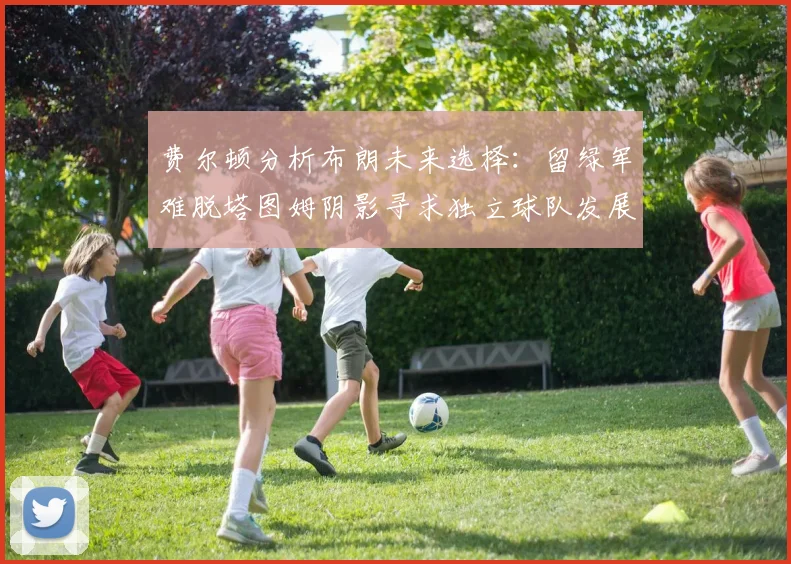 费尔顿分析布朗未来选择：留绿军难脱塔图姆阴影寻求独立球队发展