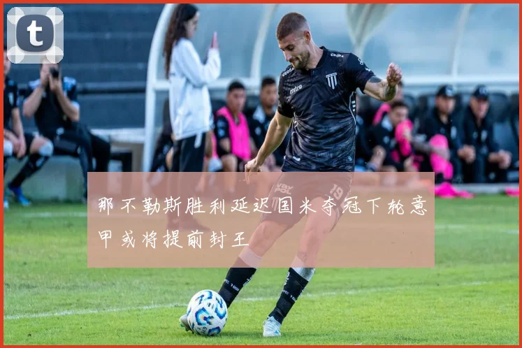 那不勒斯胜利延迟国米夺冠下轮意甲或将提前封王