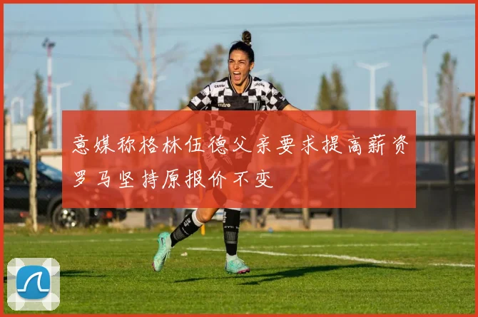意媒称格林伍德父亲要求提高薪资罗马坚持原报价不变