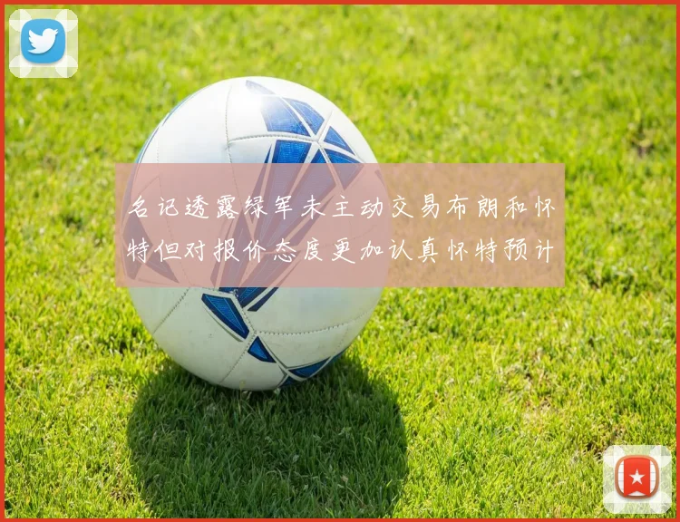 名记透露绿军未主动交易布朗和怀特但对报价态度更加认真怀特预计留队