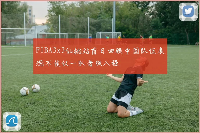 FIBA3x3仙桃站首日回顾中国队伍表现不佳仅一队晋级八强