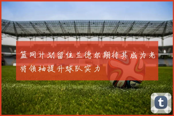 篮网计划留住兰德尔期待其成为老将领袖提升球队实力