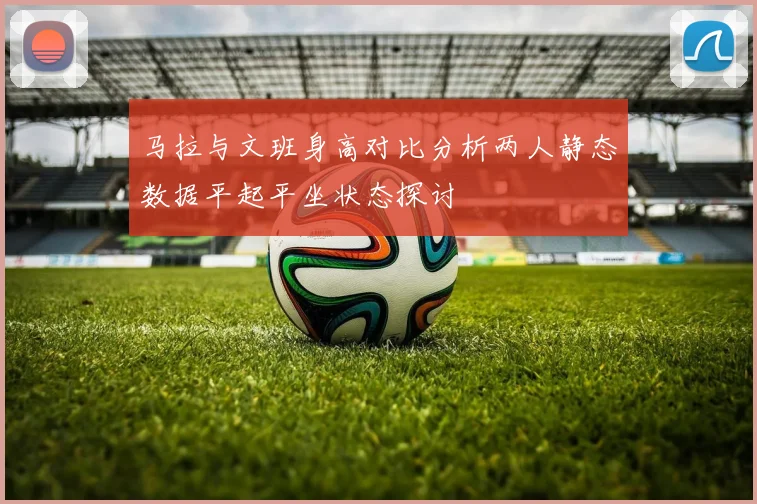 马拉与文班身高对比分析两人静态数据平起平坐状态探讨