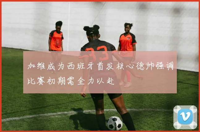 加维成为西班牙首发核心德帅强调比赛初期需全力以赴