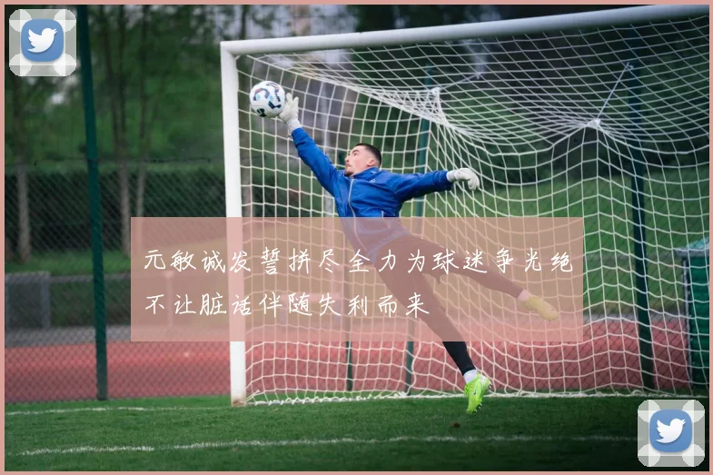 元敏诚发誓拼尽全力为球迷争光绝不让脏话伴随失利而来